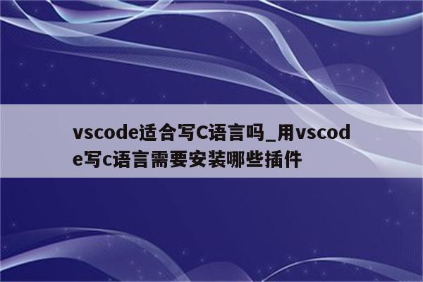 vscode适合写C语言吗_用vscode写c语言需要安装哪些插件